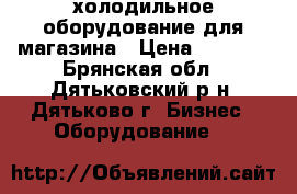 холодильное оборудование для магазина › Цена ­ 8 000 - Брянская обл., Дятьковский р-н, Дятьково г. Бизнес » Оборудование   